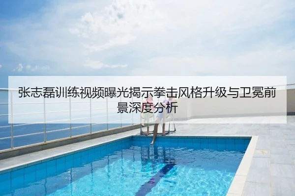 张志磊训练视频曝光揭示拳击风格升级与卫冕前景深度分析